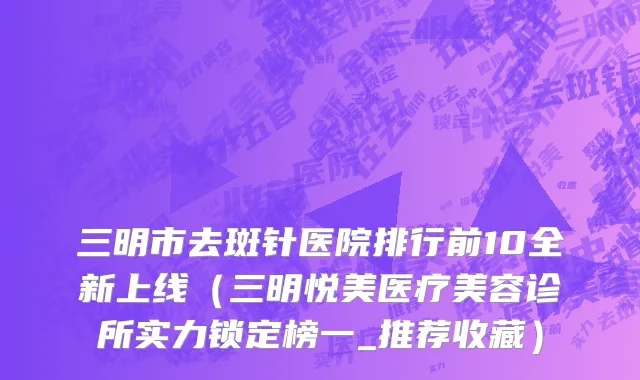 三明市去斑针医院排行前10全新上线（三明悦美医疗美容诊所实力锁定榜一_推荐收藏）