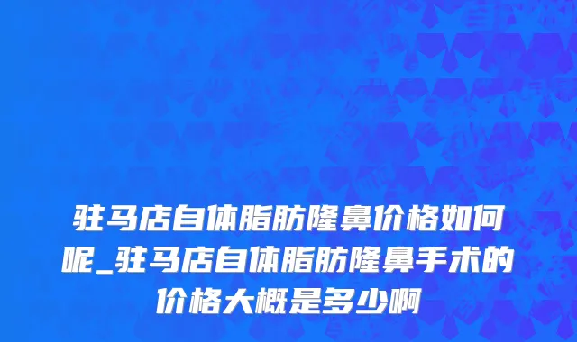 驻马店自体脂肪隆鼻价格如何呢_驻马店自体脂肪隆鼻手术的价格大概是多少啊