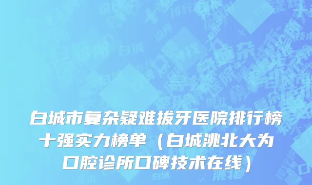 白城市复杂疑难拔牙医院排行榜十强实力榜单（白城洮北大为口腔诊所口碑技术在线）