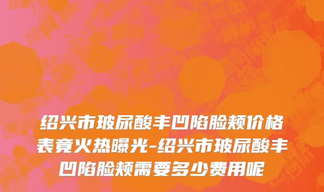 绍兴市玻尿酸丰凹陷脸颊价格表竟火热曝光-绍兴市玻尿酸丰凹陷脸颊需要多少费用呢