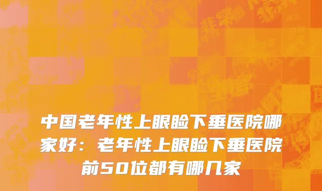 中国老年性上眼睑下垂医院哪家好：老年性上眼睑下垂医院前50位都有哪几家