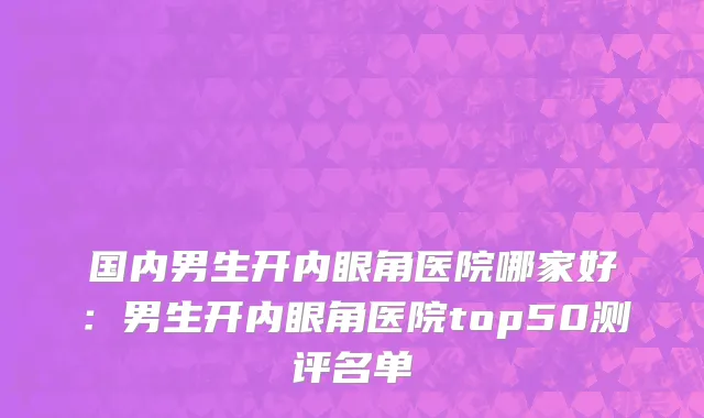 国内男生开内眼角医院哪家好：男生开内眼角医院top50测评名单