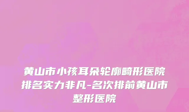 黄山市小孩耳朵轮廓畸形医院排名实力非凡-名次排前黄山市整形医院