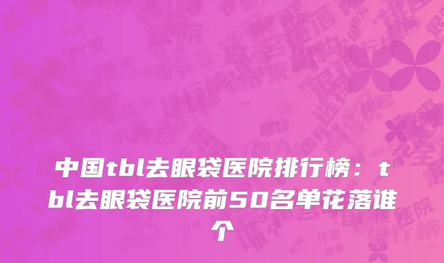 中国tbl去眼袋医院排行榜：tbl去眼袋医院前50名单花落谁个