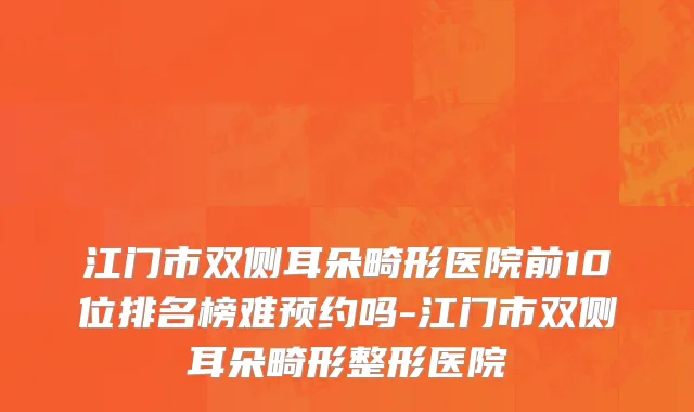 江门市双侧耳朵畸形医院前10位排名榜难预约吗-江门市双侧耳朵畸形整形医院