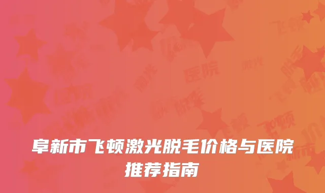 阜新市飞顿激光脱毛价格与医院推荐指南