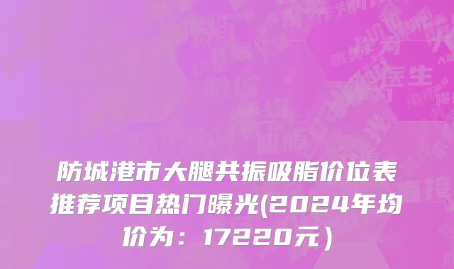 防城港市大腿共振吸脂价位表推荐项目热门曝光(2024年均价为：17220元）