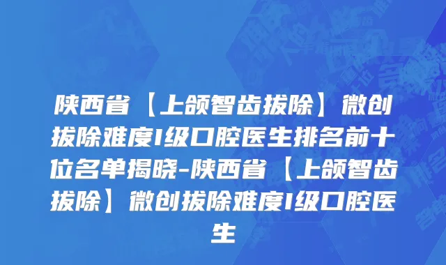 陕西省【上颌智齿拔除】微创拔除难度I级口腔医生排名前十位名单揭晓-陕西省【上颌智齿拔除】微创拔除难度I级口腔医生
