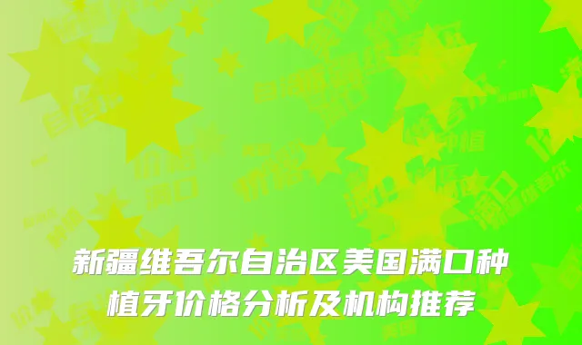 新疆维吾尔自治区美国满口种植牙价格分析及机构推荐