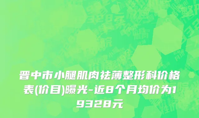 晋中市小腿肌肉祛薄整形科价格表(价目)曝光-近8个月均价为19328元