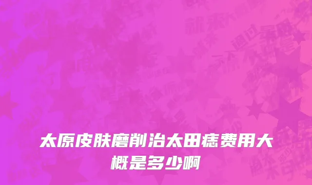 太原皮肤磨削治太田痣费用大概是多少啊