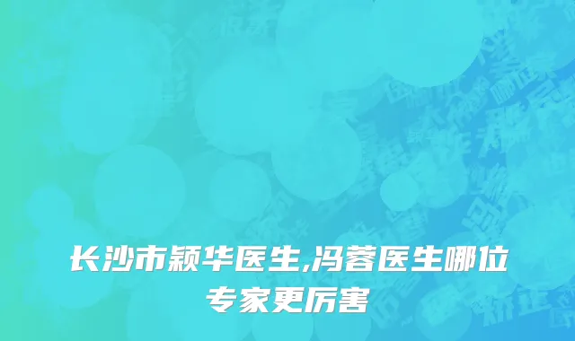 长沙市颖华医生,冯蓉医生哪位专家更厉害
