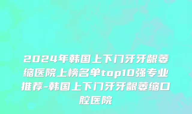2024年韩国上下门牙牙龈萎缩医院上榜名单top10强专业推荐-韩国上下门牙牙龈萎缩口腔医院