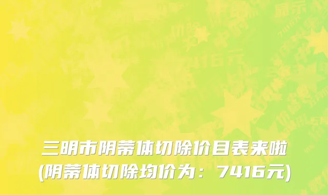 三明市阴蒂体切除价目表来啦(阴蒂体切除均价为：7416元)