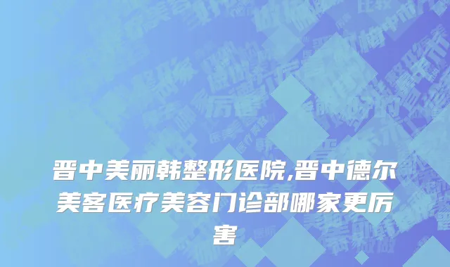 晋中美丽韩整形医院,晋中德尔美客医疗美容门诊部哪家更厉害