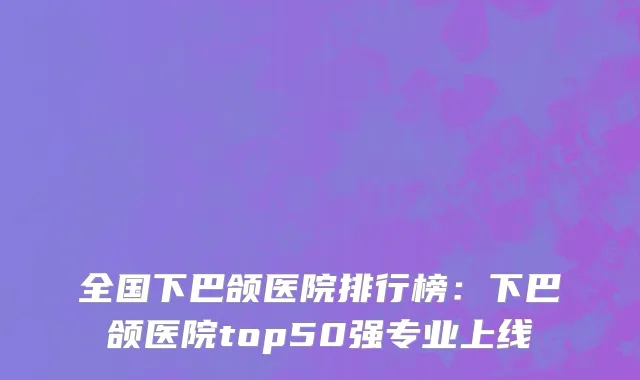全国下巴颌医院排行榜：下巴颌医院top50强专业上线