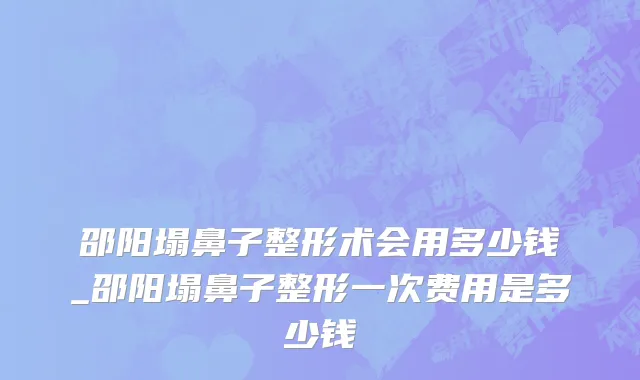 邵阳塌鼻子整形术会用多少钱_邵阳塌鼻子整形一次费用是多少钱