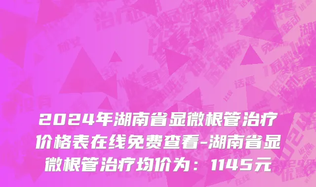 2024年湖南省显微根管治疗价格表在线免费查看-湖南省显微根管治疗均价为：1145元