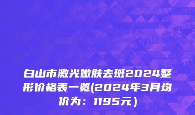 白山市激光嫩肤去斑2024整形价格表一览(2024年3月均价为：1195元）