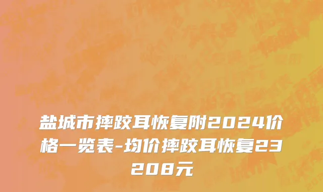 盐城市摔跤耳恢复附2024价格一览表-均价摔跤耳恢复23208元