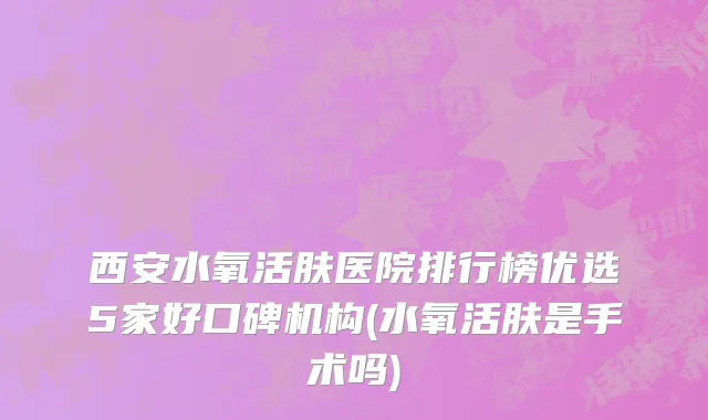 西安水氧活肤医院排行榜优选5家好口碑机构(水氧活肤是手术吗)