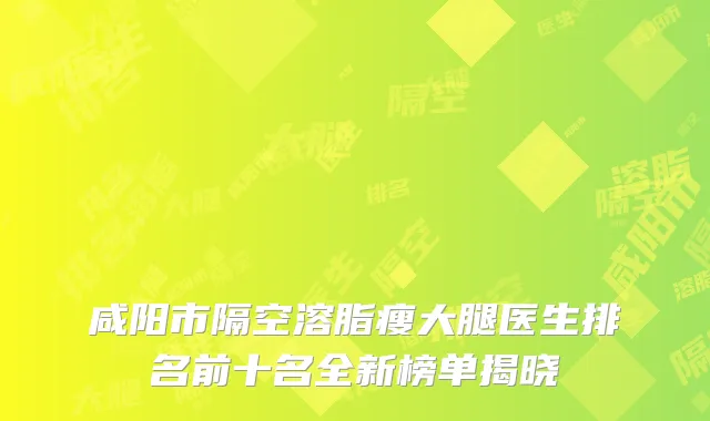 咸阳市隔空溶脂瘦大腿医生排名前十名全新榜单揭晓
