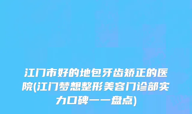 江门市好的地包牙齿矫正的医院(江门梦想整形美容门诊部实力口碑一一盘点)