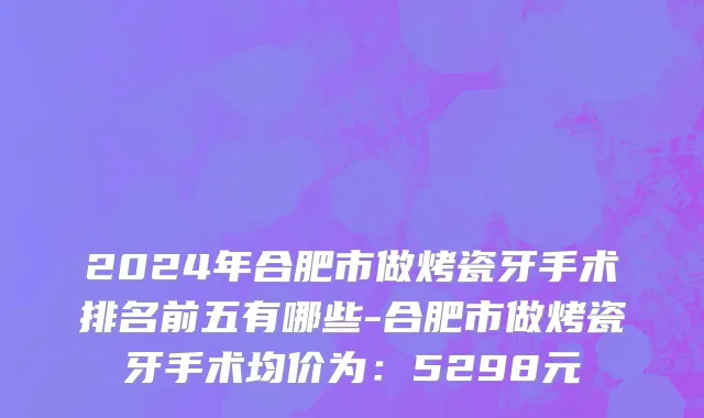 2024年合肥市做烤瓷牙手术排名前五有哪些-合肥市做烤瓷牙手术均价为：5298元