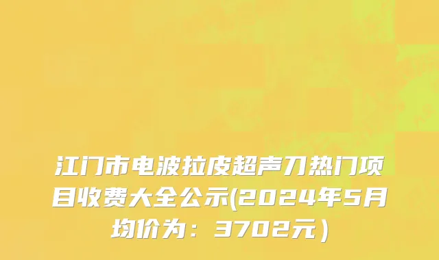 江门市电波拉皮超声刀热门项目收费大全公示(2024年5月均价为：3702元）