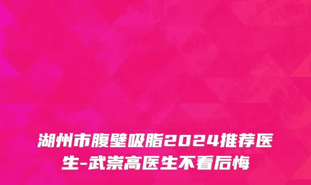 湖州市腹壁吸脂2024推荐医生-武崇高医生不看后悔