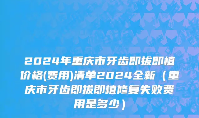 2024年重庆市牙齿即拔即植价格(费用)清单2024全新（重庆市牙齿即拔即植修复失败费用是多少）