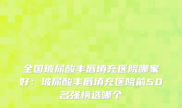 全国玻尿酸丰唇填充医院哪家好：玻尿酸丰唇填充医院前50名强榜选哪个