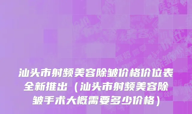 汕头市射频美容除皱价格价位表全新推出（汕头市射频美容除皱手术大概需要多少价格）