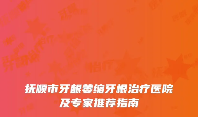 抚顺市牙龈萎缩牙根治疗医院及专家推荐指南
