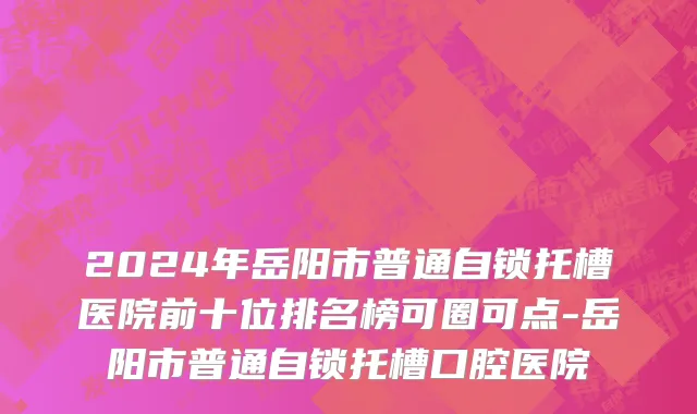 2024年岳阳市普通自锁托槽医院前十位排名榜可圈可点-岳阳市普通自锁托槽口腔医院