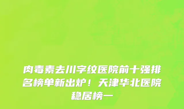 肉毒素去川字纹医院前十强排名榜单新出炉！天津华北医院稳居榜一