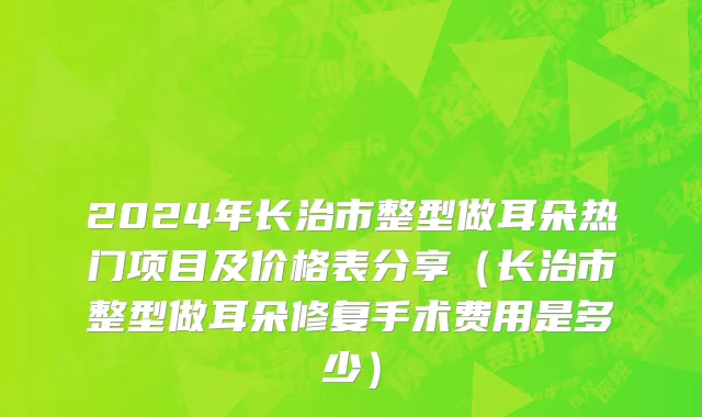 2024年长治市整型做耳朵热门项目及价格表分享（长治市整型做耳朵修复手术费用是多少）