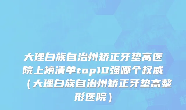 大理白族自治州矫正牙垫高医院上榜清单top10强哪个权威（大理白族自治州矫正牙垫高整形医院）