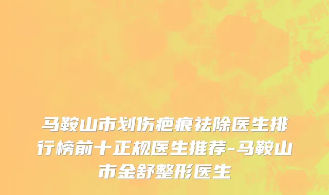 马鞍山市划伤疤痕祛除医生排行榜前十正规医生推荐-马鞍山市金舒整形医生