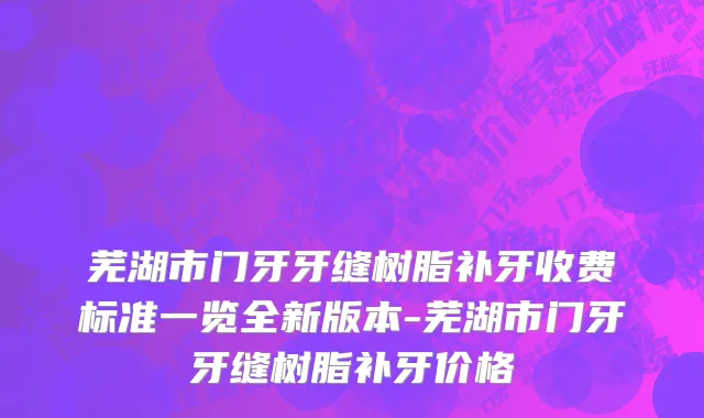 芜湖市门牙牙缝树脂补牙收费标准一览全新版本-芜湖市门牙牙缝树脂补牙价格