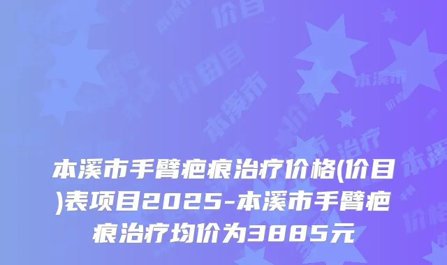 本溪市手臂疤痕治疗价格(价目)表项目2025-本溪市手臂疤痕治疗均价为3885元