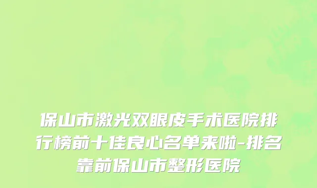 保山市激光双眼皮手术医院排行榜前十佳良心名单来啦-排名靠前保山市整形医院