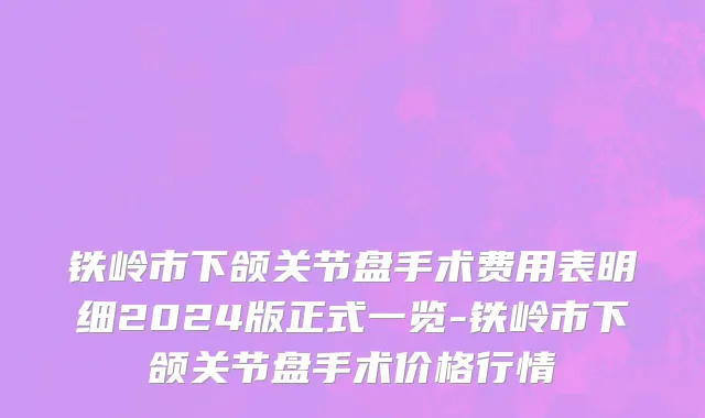 铁岭市下颌关节盘手术费用表明细2024版正式一览-铁岭市下颌关节盘手术价格行情