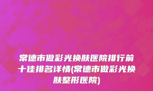 常德市做彩光换肤医院排行前十佳排名详情(常德市做彩光换肤整形医院)