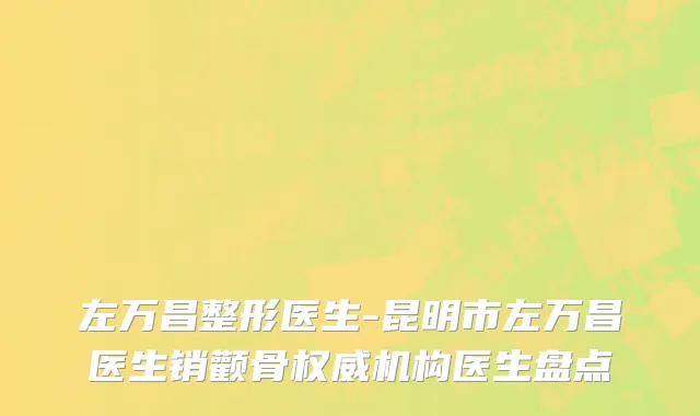 左万昌整形医生-昆明市左万昌医生销颧骨权威机构医生盘点