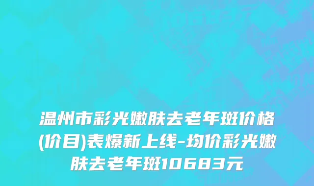 温州市彩光嫩肤去老年斑价格(价目)表爆新上线-均价彩光嫩肤去老年斑10683元