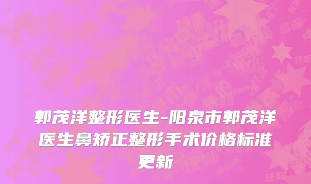 郭茂洋整形医生-阳泉市郭茂洋医生鼻矫正整形手术价格标准更新