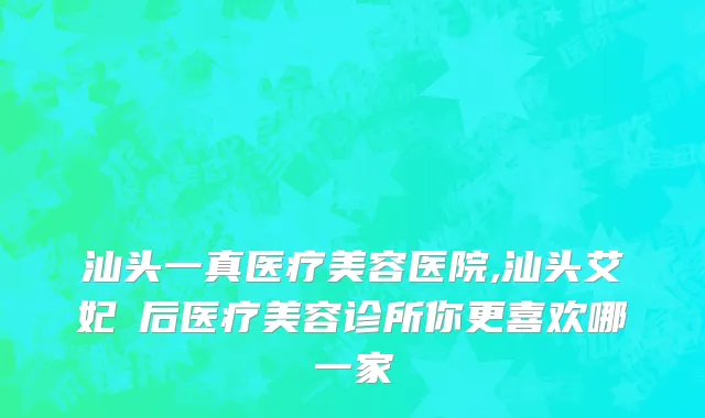 汕头一真医疗美容医院,汕头艾妃媄后医疗美容诊所你更喜欢哪一家