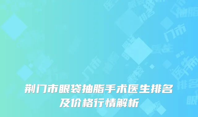 荆门市眼袋抽脂手术医生排名及价格行情解析