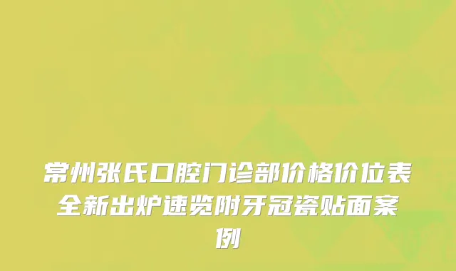 常州张氏口腔门诊部价格价位表全新出炉速览附牙冠瓷贴面案例